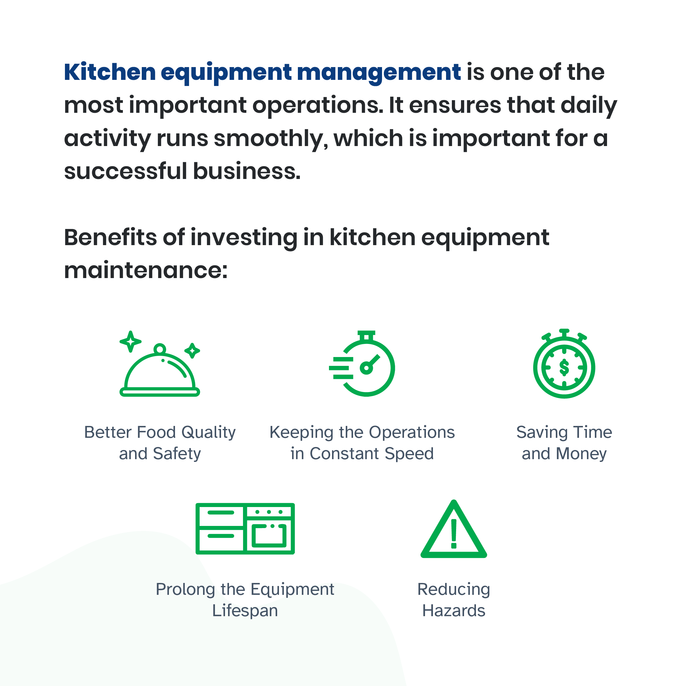 Kitchen equipment management is one of the most important operations. It ensures that daily activity runs smoothly, which is important for a successful business.Investing in it will give business owners benefits, such as:1. Better Food Quality and SafetyFood quality and safety are important in the restaurant business. Also, restaurant owners must comply with specific health and quality standards. Management is a way to keep that formal standard.2. Keeping the Operations in Constant SpeedRestaurants and similar establishments must maintain constant operational speed to keep up with demands. Kitchen equipment management helps owners and staff to operate at proper speed every day.3. Saving Time and MoneyIn the 2019 Restaurant Success Report, 52 percent of its respondents reported high management cost as the major problem. Kitchen management helps reduce the backlog, minimize the damage or faulty risks, and increase efficiency. 4. Prolong the Equipment LifespanKitchen equipment must operate frequently, but they are expensive. Broken or faulty equipment can cost a lot of money. Equipment management helps restaurant owners to maintain the condition of equipment and appliances. The staff can use them longer and with reduced risks.5. Reducing HazardsSafety and fire hazards can be fatal for your business. These hazards can come from ill-maintained equipment and appliances. Regular maintenance keeps them in their best conditions and allows you to notice possible risks.